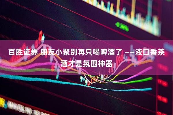 百胜证券 朋友小聚别再只喝啤酒了 ——液口香茶酒才是氛围神器