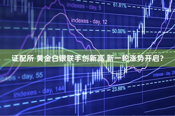 证配所 黄金白银联手创新高 新一轮涨势开启？
