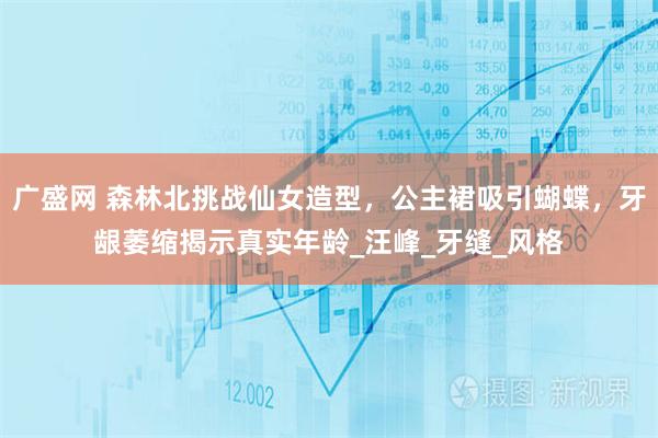 广盛网 森林北挑战仙女造型，公主裙吸引蝴蝶，牙龈萎缩揭示真实年龄_汪峰_牙缝_风格