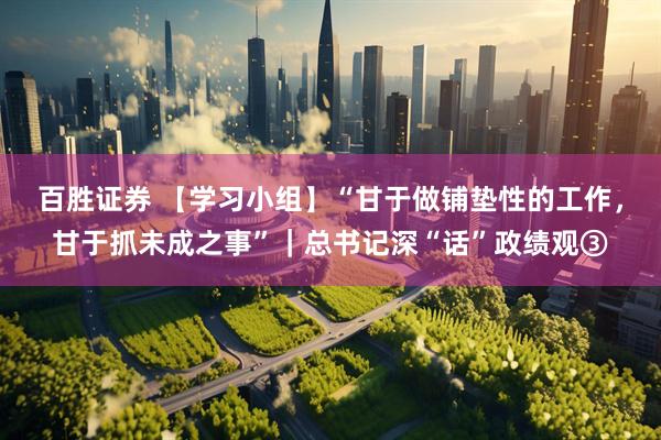 百胜证券 【学习小组】“甘于做铺垫性的工作，甘于抓未成之事”｜总书记深“话”政绩观③