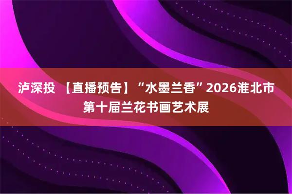 泸深投 【直播预告】“水墨兰香”2026淮北市第十届兰花书画艺术展