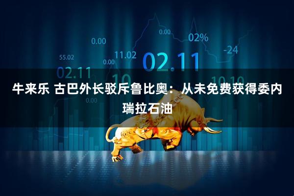 牛来乐 古巴外长驳斥鲁比奥：从未免费获得委内瑞拉石油
